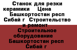 Станок для резки керамики  › Цена ­ 120 000 - Башкортостан респ., Сибай г. Строительство и ремонт » Строительное оборудование   . Башкортостан респ.,Сибай г.